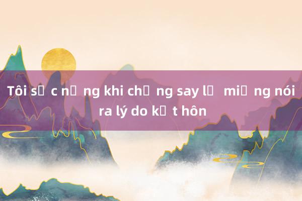 Tôi sốc nặng khi chồng say lỡ miệng nói ra lý do kết hôn