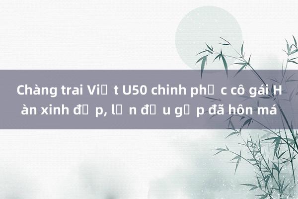 Chàng trai Việt U50 chinh phục cô gái Hàn xinh đẹp, lần đầu gặp đã hôn má