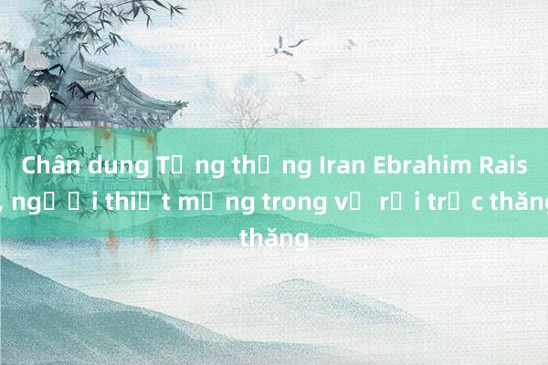 Chân dung Tổng thống Iran Ebrahim Raisi, người thiệt mạng trong vụ rơi trực thăng