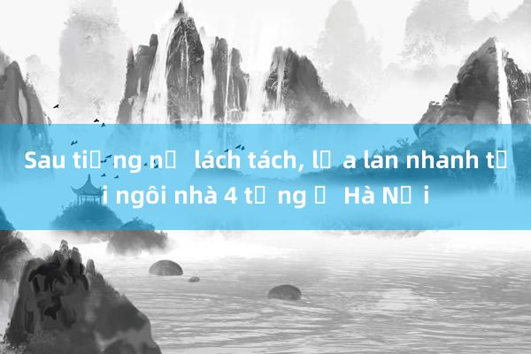 Sau tiếng nổ lách tách, lửa lan nhanh tại ngôi nhà 4 tầng ở Hà Nội