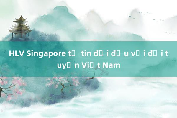 HLV Singapore tự tin đối đầu với đội tuyển Việt Nam