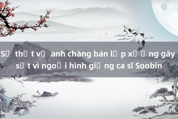 Sự thật về anh chàng bán lạp xưởng gây sốt vì ngoại hình giống ca sĩ Soobin