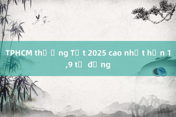 TPHCM thưởng Tết 2025 cao nhất hơn 1，9 tỷ đồng