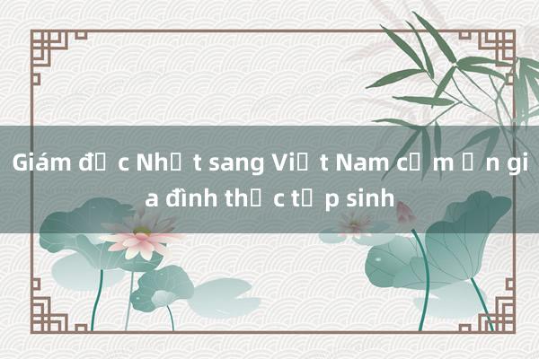 Giám đốc Nhật sang Việt Nam cảm ơn gia đình thực tập sinh