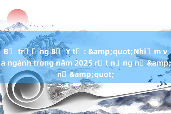 Bộ trưởng Bộ Y tế: &quot;Nhiệm vụ của ngành trong năm 2025 rất nặng nề&quot;