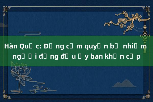 Hàn Quốc: Đảng cầm quyền bổ nhiệm người đứng đầu Ủy ban khẩn cấp