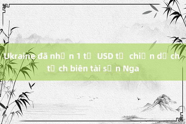 Ukraine đã nhận 1 tỷ USD từ chiến dịch tịch biên tài sản Nga