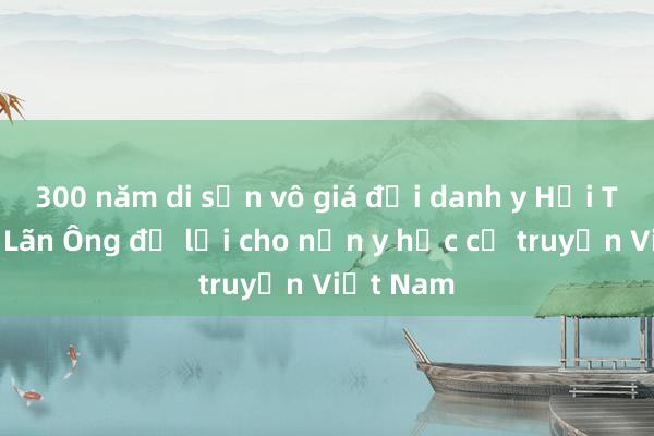 300 năm di sản vô giá đại danh y Hải Thượng Lãn Ông để lại cho nền y học cổ truyền Việt Nam