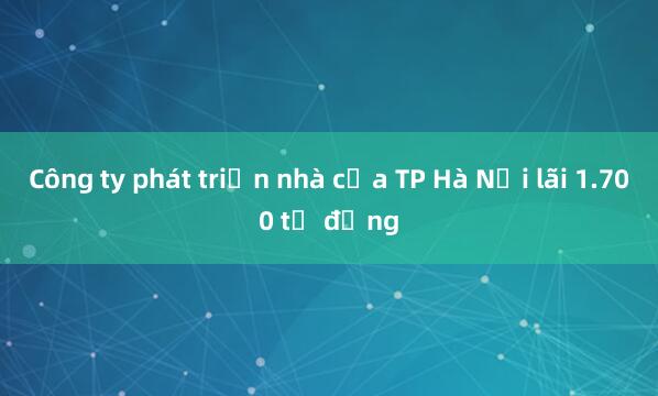 Công ty phát triển nhà của TP Hà Nội lãi 1.700 tỷ đồng