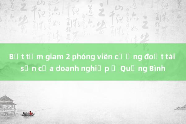 Bắt tạm giam 2 phóng viên cưỡng đoạt tài sản của doanh nghiệp ở Quảng Bình