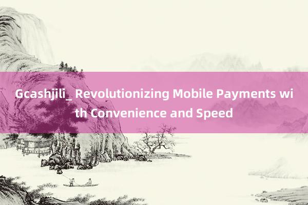 Gcashjili_ Revolutionizing Mobile Payments with Convenience and Speed